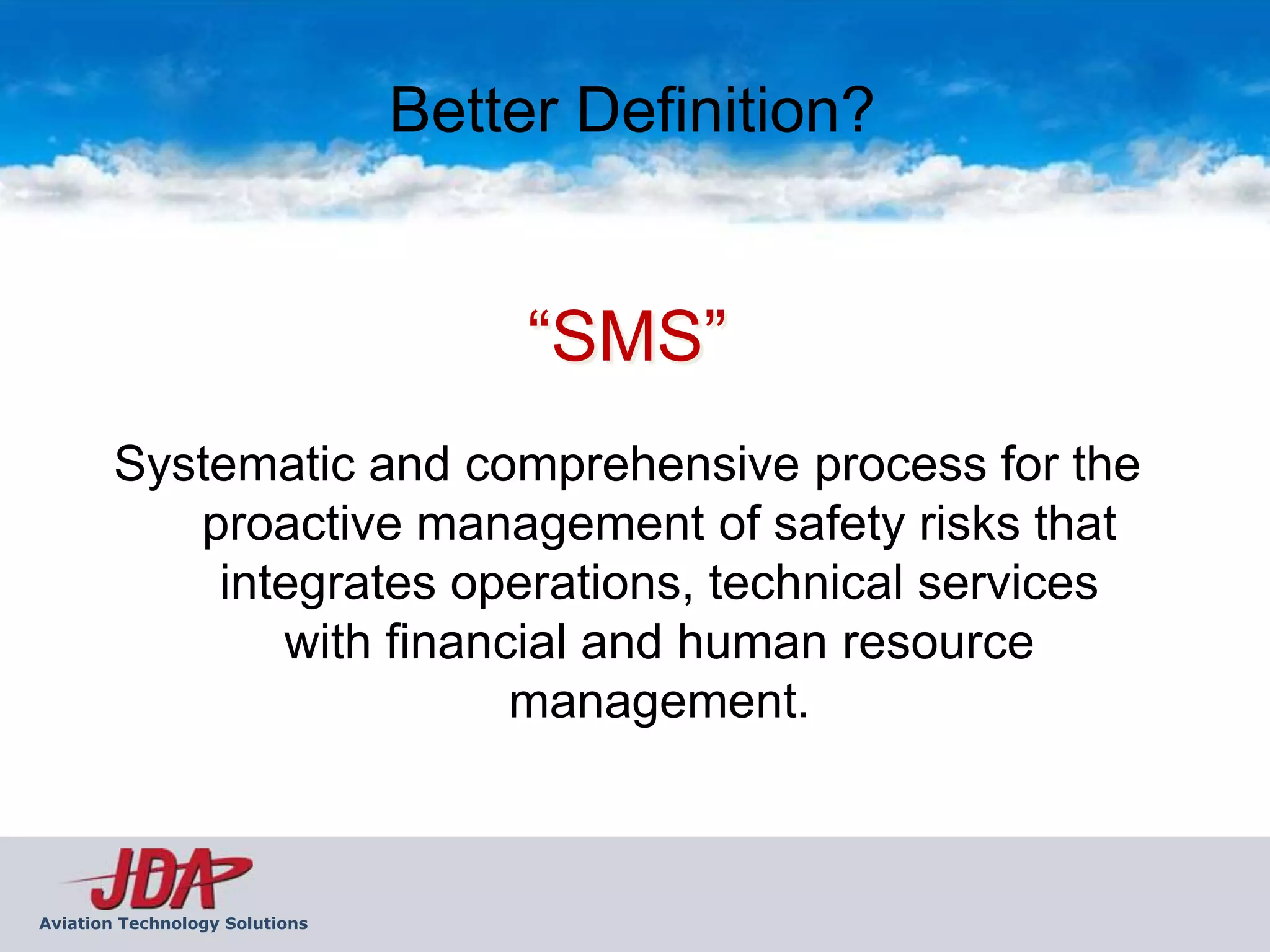 Better Definition?


                                     “SMS”
        Systematic and comprehensive process for the
           proactive management of safety risks that
            integrates operations, technical services
               with financial and human resource
                          management.



Aviation Technology Solutions
 