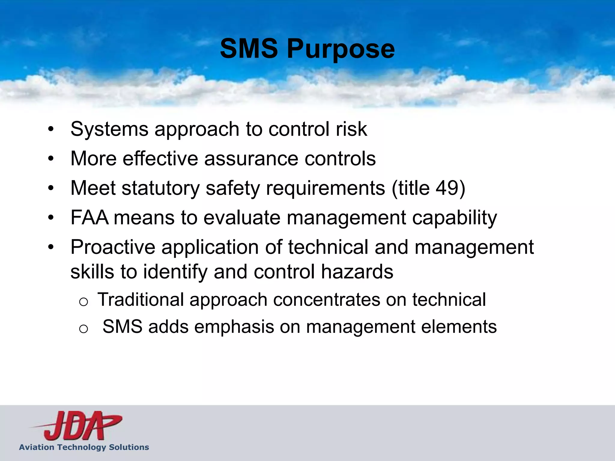 SMS Purpose

      •    Systems approach to control risk
      •    More effective assurance controls
      •    Meet statutory safety requirements (title 49)
      •    FAA means to evaluate management capability
      •    Proactive application of technical and management
           skills to identify and control hazards
             o Traditional approach concentrates on technical
             o SMS adds emphasis on management elements




Aviation Technology Solutions
 