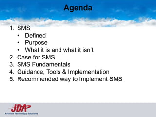 Agenda

    1. SMS
       • Defined
       • Purpose
       • What it is and what it isn’t
    2. Case for SMS
    3. SMS Fundamentals
    4. Guidance, Tools & Implementation
    5. Recommended way to Implement SMS




Aviation Technology Solutions
 