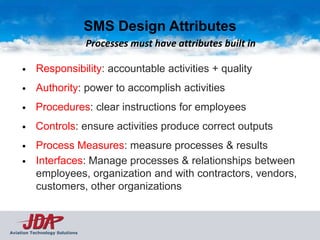 SMS Design Attributes
                                Processes must have attributes built in

     •     Responsibility: accountable activities + quality
     •     Authority: power to accomplish activities
     •     Procedures: clear instructions for employees
     •     Controls: ensure activities produce correct outputs
     •     Process Measures: measure processes & results
     •     Interfaces: Manage processes & relationships between
           employees, organization and with contractors, vendors,
           customers, other organizations



Aviation Technology Solutions
 