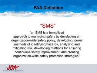 FAA Definition



                                   “SMS”
                         “an SMS is a formalized
            approach to managing safety by developing an
           organization-wide safety policy, developing formal
             methods of identifying hazards, analyzing and
            mitigating risk, developing methods for ensuring
             continuous safety improvement, and creating
            organization-wide safety promotion strategies.”



Aviation Technology Solutions
 