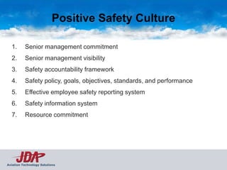 Positive Safety Culture

  1.      Senior management commitment
  2.      Senior management visibility
  3.      Safety accountability framework
  4.      Safety policy, goals, objectives, standards, and performance
  5.      Effective employee safety reporting system
  6.      Safety information system
  7.      Resource commitment




Aviation Technology Solutions
 
