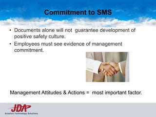 Commitment to SMS

    • Documents alone will not guarantee development of
      positive safety culture.
    • Employees must see evidence of management
      commitment.




    Management Attitudes & Actions = most important factor.


Aviation Technology Solutions
 