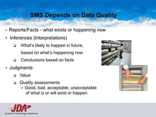 SMS Depends on Data Quality

•   Reports/Facts - what exists or happening now
• Inferences (Interpretations)
             What’s likely to happen in future,
              based on what’s happening now
             Conclusions based on facts
• Judgments
            Value
            Quality assessments
              Good, bad, acceptable, unacceptable
               of what is or will exist or happen



Aviation Technology Solutions
 