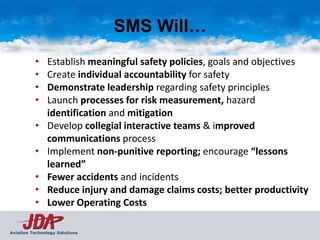SMS Will…
          •    Establish meaningful safety policies, goals and objectives
          •    Create individual accountability for safety
          •    Demonstrate leadership regarding safety principles
          •    Launch processes for risk measurement, hazard
               identification and mitigation
          •    Develop collegial interactive teams & improved
               communications process
          •    Implement non-punitive reporting; encourage “lessons
               learned”
          •    Fewer accidents and incidents
          •    Reduce injury and damage claims costs; better productivity
          •    Lower Operating Costs

Aviation Technology Solutions
 