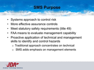 SMS Purpose

      •    Systems approach to control risk
      •    More effective assurance controls
      •    Meet statutory safety requirements (title 49)
      •    FAA means to evaluate management capability
      •    Proactive application of technical and management
           skills to identify and control hazards
             o Traditional approach concentrates on technical
             o SMS adds emphasis on management elements




Aviation Technology Solutions
 