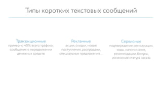 Типы коротких текстовых сообщений
акции, скидки, новые
поступления, распродажи,
специальные предложения…
примерно 40% всего трафика;
сообщения о передвижении
денежных средств
подтверждение регистрации,
коды, напоминания,
рекомендации, бонусы,
изменение статуса заказа
РекламныеТранзакционные Сервисные
 