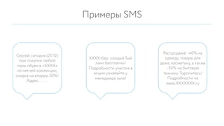 Примеры SMS
ХХХХ-бар: каждый 5ый
ланч бесплатно!
Подробности участия в
акции узнавайте у
менеджера зала!
Сергей, сегодня (20.12)
при покупке любой
пары обуви в «ХХХХ»
из летней коллекции,
скидка на вторую 50%!
Адрес: ……
Распродажа! -40% на
одежду, товары для
дома, косметику, а также
-30% на бытовую
технику. Торопитесь!
Подробности на
www.ХХХХХХХ.ru
 