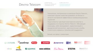 Devino Telecom
115280 Москва
Ленинская слобода 19
+7(495)646-00-54
8-800-555-00-54
info@devinotele.com
www.devinotele.com
Технологии,  построенные  в  компании  Devino  Telecom,  
помогают  нашим  клиентам  развивать  их  бизнес  в  
области  построения  эффективных  коммуникационных  
стратегий.  
Наши  клиенты  чувствуют  всесторонне  участие  и  
поддержку  со  стороны  Devino  Telecom.  Обучающие  
семинары,  кейс-­‐менеджмент,  маркетинговый  и  
юридический  консалтинг,  круглосуточные  службы  
клиентского  сервиса  и  технической  поддержки.

Бизнес  на  связи  с  клиентами.
 