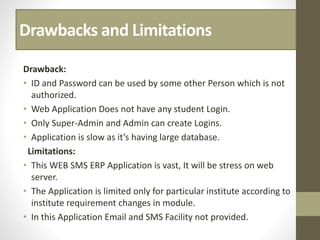 Drawbacks and Limitations
Drawback:
• ID and Password can be used by some other Person which is not
authorized.
• Web Application Does not have any student Login.
• Only Super-Admin and Admin can create Logins.
• Application is slow as it’s having large database.
Limitations:
• This WEB SMS ERP Application is vast, It will be stress on web
server.
• The Application is limited only for particular institute according to
institute requirement changes in module.
• In this Application Email and SMS Facility not provided.
 