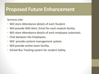 Proposed Future Enhancement
Services Like-
• Will store Attendance details of each Student.
• Will provide SMS Alert, Email for each module facility.
• Will store Attendance details of each employee automatic.
• Chat between the Employees.
• Will provide content management system.
• Will provide online exam facility.
• School Bus Tracking system for student Safety.
 
