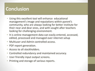 Conclusion
• Using this excellent tool will enhance educational
management’s image and reputations within parent’s
community, who are always looking for better institute for
their near and dear ones, and with sought after teachers
looking for challenging environment.
• It is online management data can easily entered, accessed,
edited, processed and managed over internet setup
• Multiuser and Admin controlled access.
• PDF report generation.
• Access to all stockholders.
• Controlled redundancy and maintained accuracy.
• User friendly input output screens.
• Printing and storage of various reports.
 