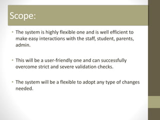 Scope:
• The system is highly flexible one and is well efficient to
make easy interactions with the staff, student, parents,
admin.
• This will be a user-friendly one and can successfully
overcome strict and severe validation checks.
• The system will be a flexible to adopt any type of changes
needed.
 