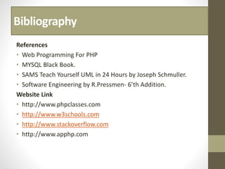 Bibliography
References
• Web Programming For PHP
• MYSQL Black Book.
• SAMS Teach Yourself UML in 24 Hours by Joseph Schmuller.
• Software Engineering by R.Pressmen- 6’th Addition.
Website Link
• http://www.phpclasses.com
• http://www.w3schools.com
• http://www.stackoverflow.com
• http://www.apphp.com
 