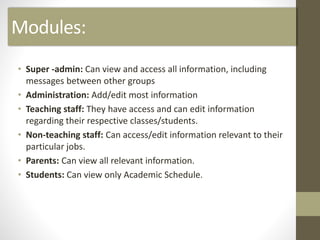 Modules:
• Super -admin: Can view and access all information, including
messages between other groups
• Administration: Add/edit most information
• Teaching staff: They have access and can edit information
regarding their respective classes/students.
• Non-teaching staff: Can access/edit information relevant to their
particular jobs.
• Parents: Can view all relevant information.
• Students: Can view only Academic Schedule.
 