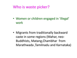 Who is waste picker?
• Women or children engaged in ‘illegal’
work
• Migrants from traditionally backward
caste in some regions (Mahar, neo-
Buddhists, Matang,Chambhar from
Marathwada ,Tamilnadu and Karnataka)
 