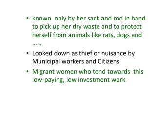 • known only by her sack and rod in hand
to pick up her dry waste and to protect
herself from animals like rats, dogs and
……
• Looked down as thief or nuisance by
Municipal workers and Citizens
• Migrant women who tend towards this
low-paying, low investment work
 