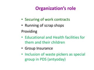 • Securing of work contracts
• Running of scrap shops
Providing
• Educational and Health facilities for
them and their children
• Group Insurance
• Inclusion of waste pickers as special
group in PDS (antyoday)
Organization’s role
 