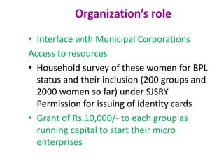 Organization’s role
• Interface with Municipal Corporations
Access to resources
• Household survey of these women for BPL
status and their inclusion (200 groups and
2000 women so far) under SJSRY
Permission for issuing of identity cards
• Grant of Rs.10,000/- to each group as
running capital to start their micro
enterprises
 