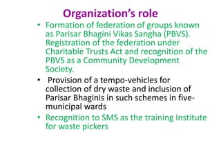 Organization’s role
• Formation of federation of groups known
as Parisar Bhagini Vikas Sangha (PBVS).
Registration of the federation under
Charitable Trusts Act and recognition of the
PBVS as a Community Development
Society.
• Provision of a tempo-vehicles for
collection of dry waste and inclusion of
Parisar Bhaginis in such schemes in five-
municipal wards
• Recognition to SMS as the training Institute
for waste pickers
 
