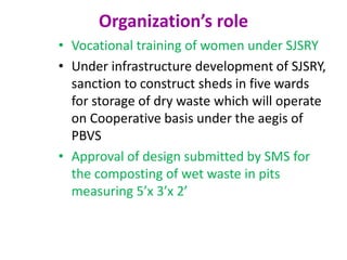 Organization’s role
• Vocational training of women under SJSRY
• Under infrastructure development of SJSRY,
sanction to construct sheds in five wards
for storage of dry waste which will operate
on Cooperative basis under the aegis of
PBVS
• Approval of design submitted by SMS for
the composting of wet waste in pits
measuring 5’x 3’x 2’
 