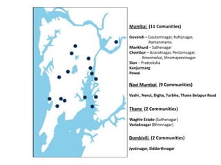 Mumbai (11 Comunities)
Govandi – Gautamnagar, Rafiqnagar,
Ramanmama
Mankhurd – Sathenagar
Chembur – Anandnagar, Pestomsagar,
Amarmahal, Shramajeevinagar
Sion – Prateeksha
Kanjurmarg
Powai
Navi Mumbai (9 Communities)
Vashi , Nerul, Digha, Turbhe, Thane Belapur Road
Thane (2 Communities)
Waghle Estate (Sathenagar)
Vartaknagar (Bhimnagar)
Dombivili (2 Communities)
Jyotinagar, Siddarthnagar
 