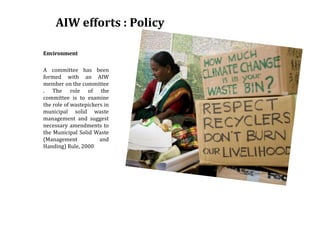 AIW efforts : Policy
Environment
A committee has been
formed with an AIW
member on the committee
. The role of the
committee is to examine
the role of wastepickers in
municipal solid waste
management and suggest
necessary amendments to
the Municipal Solid Waste
(Management and
Handing) Rule, 2000
 
