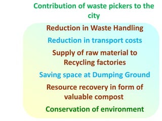 Contribution of waste pickers to the
city
Reduction in Waste Handling
Reduction in transport costs
Supply of raw material to
Recycling factories
Saving space at Dumping Ground
Resource recovery in form of
valuable compost
Conservation of environment
 