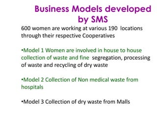 Business Models developed
by SMS
600 women are working at various 190 locations
through their respective Cooperatives
•Model 1 Women are involved in house to house
collection of waste and fine segregation, processing
of waste and recycling of dry waste
•Model 2 Collection of Non medical waste from
hospitals
•Model 3 Collection of dry waste from Malls
 