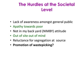 • Lack of awareness amongst general public
• Apathy towards poor
• Not in my back yard (NIMBY) attitude
• Out of site out of mind
• Reluctance for segregation at source
• Promotion of wastepicking?
The Hurdles at the Societal
Level
 