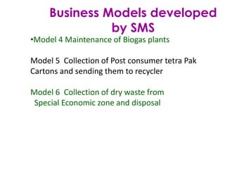 Business Models developed
by SMS
•Model 4 Maintenance of Biogas plants
Model 5 Collection of Post consumer tetra Pak
Cartons and sending them to recycler
Model 6 Collection of dry waste from
Special Economic zone and disposal
 