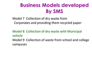 Business Models developed
By SMS
Model 7 Collection of dry waste from
Corporates and providing them recycled paper
Model 8 Collection of dry waste with Municipal
vehicle
Model 9 Collection of waste from school and college
campuses
 