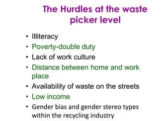 • Illiteracy
• Poverty-double duty
• Lack of work culture
• Distance between home and work
place
• Availability of waste on the streets
• Low income
• Gender bias and gender stereo types
within the recycling industry
The Hurdles at the waste
picker level
 