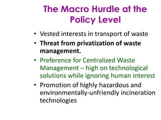 • Vested interests in transport of waste
• Threat from privatization of waste
management.
• Preference for Centralized Waste
Management – high on technological
solutions while ignoring human interest
• Promotion of highly hazardous and
environmentally-unfriendly incineration
technologies
The Macro Hurdle at the
Policy Level
 
