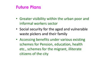 Future Plans
• Greater visibility within the urban poor and
informal workers sector
• Social security for the aged and vulnerable
waste pickers and their family
• Accessing benefits under various existing
schemes for Pension, education, health
etc., schemes for the migrant, illiterate
citizens of the city
 