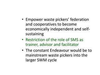 • Empower waste pickers’ federation
and cooperatives to become
economically independent and self-
sustaining
• Restriction of the role of SMS as
trainer, advisor and facilitator
• The constant Endeavour would be to
mainstream waste pickers into the
larger SWM cycle
 