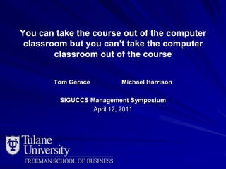 You can take the course out of the computer
 classroom but you can’t take the computer
        classroom out of the course


       Tom Gerace        Michael Harrison

         SIGUCCS Management Symposium
                  April 12, 2011
 