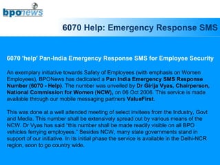 6070 Help: Emergency Response SMS 6070 'help' Pan-India Emergency Response SMS for Employee Security An exemplary initiative towards Safety of Employees (with emphasis on Women  Employees), BPONews has dedicated a  Pan India Emergency SMS Response  Number (6070 - Help) . The number was unveiled by  Dr Girija Vyas, Chairperson,  National Commission for Women (NCW),  on 06 Oct 2006. This service is made  available through our mobile messaging partners  ValueFirst .  This was done at a well attended meeting of select invitees from the Industry, Govt  and Media. This number shall be extensively spread out by various means of the  NCW. Dr Vyas has said “this number shall be made readily visible on all BPO  vehicles ferrying employees.” Besides NCW, many state governments stand in  support of our initiative. In its initial phase the service is available in the Delhi-NCR  region, soon to go country wide. 