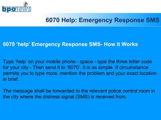 6070 Help: Emergency Response SMS 6070 'help' Emergency Response SMS- How It Works Type ‘help’ on your mobile phone - space - type the three letter code  for your city - Then send it to ‘6070’. It is as simple. If circumstance  permits you to type more, mention the problem and your exact location  in brief. The message shall be forwarded to the relevant police control room in  the city where the distress signal (SMS) is received from.  