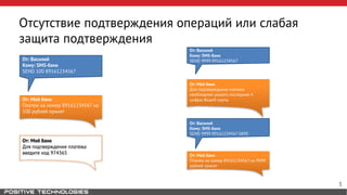 Отсутствие подтверждения операций или слабая 
защита подтверждения 
От: Василий 
Кому: SMS-банк 
SEND 100 89161234567 
От: Мой банк 
Платеж на номер 89161234567 на 
100 рублей принят 
От: Мой банк 
Для подтверждения платежа 
введите код 974365 
От: Василий 
Кому: SMS-банк 
SEND 9999 89161234567 
От: Мой банк 
Для подтверждения платежа 
необходимо указать последние 4 
цифры Вашей карты 
От: Василий 
Кому: SMS-банк 
SEND 9999 89161234567 0890 
От: Мой банк 
Платеж на номер 89161234567 на 9999 
рублей принят 
5 
 