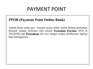 PAYMENT POINT
PPOB (Payment Point Online Bank)

Adalah Suatu usaha jasa / layanan secara online sistem dimana perbankan
ditunjuk sebagai fasilitator oleh sebuah Perusahan Provider (PLN &
TELKOM) dan Perusahaan lain nya sebagai tempat pembayaran tagihan
bagi pelanggannya.
 