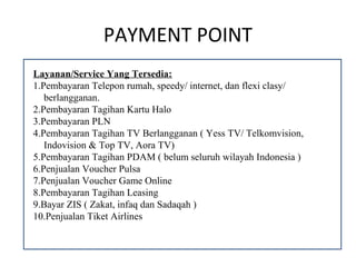 PAYMENT POINT
Layanan/Service Yang Tersedia:
1.Pembayaran Telepon rumah, speedy/ internet, dan flexi clasy/
   berlangganan.
2.Pembayaran Tagihan Kartu Halo
3.Pembayaran PLN
4.Pembayaran Tagihan TV Berlangganan ( Yess TV/ Telkomvision,
   Indovision & Top TV, Aora TV)
5.Pembayaran Tagihan PDAM ( belum seluruh wilayah Indonesia )
6.Penjualan Voucher Pulsa
7.Penjualan Voucher Game Online
8.Pembayaran Tagihan Leasing
9.Bayar ZIS ( Zakat, infaq dan Sadaqah )
10.Penjualan Tiket Airlines
 