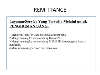 REMITTANCE
Layanan/Service Yang Tersedia Melalui untuk
PENGIRIMAN UANG:

1.Mengirim/Transfer Uang ke semua account bank
2.Mengirim uang ke semua cabang Kantor Pos
3.Mengirim uang ke semua cabang MEMBER dan pengguna hape di
Indonesia.
4.Mencairkan uang kiriman dari mana saja.
 