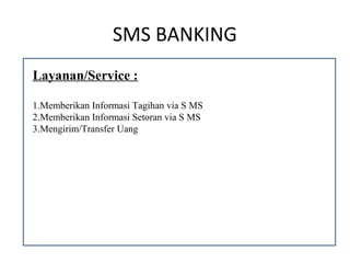 SMS BANKING
Layanan/Service :

1.Memberikan Informasi Tagihan via S MS
2.Memberikan Informasi Setoran via S MS
3.Mengirim/Transfer Uang
 