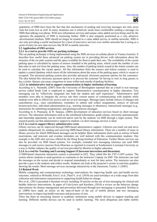 Journal of Information Engineering and Applications
ISSN 2224-5782 (print) ISSN 2225-0506 (online)
Vol.3, No.10, 2013

www.iiste.org

popularity of SMS have been the fact that this mechanism of sending and receiving messages not only saves
time but costs less as well. In many situations one is relatively much more comfortable sending a message via
SMS than talking over phone. With new information services and unique value added services being used by the
operators the popularity of SMS is increasing further. SMS is also uniquely positioned as a very attractive
advertisement medium. SMS should no longer be treated as a value added service in mobile networks. SMS is
not only providing a useful mechanism for a host of innovative services over mobile networks but it acting as a
point of entry for new data services like WAP in mobile networks.
2.2 Application of SMS services
2.2.1 As a tool to provide SMS car parking technique
The car parking technique is being implemented using the SMS services on cellular phone in Vienna (Austria). It
describes how useful these advanced car parking system are in providing drivers with information about the
structure of the car park systems and the space available for them to park their cars. The availability of the vacant
parking space is calculated by means of sensors installed in the parking areas, which count the number of cars
that enter to and exit from the parking areas. Also, the number of parking tickets issued at the tickets counter can
be used to calculate the vacant spaces. All this information from the sensors and tickets counters is used to
update a central database which stores all the information about the areas of the parking space which is vacant or
occupied. The advanced parking system also provides advanced, electronic payment options for the customers.
The idea behind this electronic payment option is to prevent the customer for having to wait in long queues to
buy a ticket. Queues can cause congestion in areas within and outside of parking facilities.
2.2.2 As administrative tool to support communication in higher institution of learning
According to L. Naismith, (2007) from the University of Birmingham reported that an e-mail to text message
service called Study Link is employed to support Administrative communication in higher education. Text
messaging can be “effectively integrated into both the student and staff experience”. Administrative staff
members were able to integrate the service into their current means of communicating with students while
students were able to effectively receive and act on text messages. Message types include notices of changes and
cancellations (e.g., class cancellations), reminders to submit and collect assignments, notices of relevant
lectures/activities, individual administration (e.g., warning messages to absentees), instructional messages (e.g.,
instructions for submitting assignments), and greeting/courteous messages.
According to S. Pramsane, & R. Sanjaya, (2006) development of education services based on short message
services. The education information such as the enrollment information, grade release, university announcement,
and internship opportunity can be retrieved and/or sent by the students via SMS through a login system. This
research points out that administrative support to students via short message services is ideal.
2.2.3 As a tool to support library administrative work
Library services can be improved through SMS-based administrative support. Libraries can reach out and serve
students ubiquitously by sending and receiving SMS-based library information. There are a number of areas in
library services for which SMS-based messages can be helpful. Basic information alerts such as notices of book
reservations, and renewals and overdue reminders are well tailored with this communication medium. One
example is the SMS alert services offered by the Hong Kong Institute of Education. Further library services can
also be provided via SMS based systems. For example, extended text messaging reference can send SMS
messages to and receive answers from librarians as reported in research at Southeastern Louisiana University as
a way to further enhance the quality of services provided by libraries in higher education.
2.2.4 As a tool for Teaching and Learning Support (Classroom interaction and discussion)
A SMS-based classroom interaction system is presented in [65]. They called this the TXT-2-LRN system. The
system allows students to send questions or comments to the instructor’s laptop via SMS. The instructor can read
the messages on the screen and decide to respond immediately or wait for later action. The instructor can also
provide a quiz to the students and collect results. Students can look at the projector’s screen in real-time graphics
showing the results. Short message services encourage interactivity in the classroom, Traxler, J. (2005).
2.3 Related Work
Mobile computing and communication technology interventions for improving health care and health service
outcomes, referred as M-health, Free C et al., Patel V, et al. (2010) are used nowadays on a wide range from data
collection and information transmission to supporting health behavior change.
Wei et al., (2011) presented a literature review including 24 articles on the use of text messaging for clinical and
healthy behavior interventions. In paper of Cole-Lewis and Kershaw, (2010) a review on the behavior change
interventions for disease management and prevention delivered through text messaging is presented. Krishna et
al. (2009) have made an article on the state-of–heart of the use of mobile phones and text messaging
interventions in improving health outcomes and processes of care.
There has been an increasing interest in academic institutions using mobile devices to support teaching and
learning. Different mobile devices can be used in mobile learning. The most ubiquitous and stable mobile

56

 