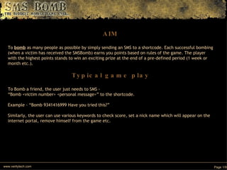 AIM To  bomb  as many people as possible by simply sending an SMS to a shortcode. Each successful bombing (when a victim has received the SMSBomb) earns you points based on rules of the game. The player with the highest points stands to win an exciting prize at the end of a pre-defined period (1 week or month etc.). Typical game play To Bomb a friend, the user just needs to SMS -  “ Bomb <victim number> <personal message>” to the shortcode.  Example - “Bomb 9341416999 Have you tried this?” Similarly, the user can use various keywords to check score, set a nick name which will appear on the internet portal, remove himself from the game etc. www.veritytech.com Page 1/9 