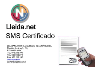 Lleida.net
SMS Certificado
LLEIDANETWORKS SERVEIS TELEMÀTICS SL
Rambla de Aragón 35
E-25003 Lleida
TEL 973 282 300
TEL 902 999 272
FAX 973 282 195
www.lleida.net
comercial@lleida.net
