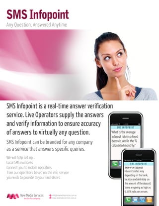 SMS Infopoint
Any Question, Answered Anytime




SMS Infopoint is a real-time answer veriﬁcation
service. Live Operators supply the answers
and verify information to ensure accuracy
of answers to virtually any question.
SMS Infopoint can be branded for any company
as a service that answers speciﬁc queries.
We will help set up...
Local SMS numbers
Connect you to mobile operators
Train our operators based on the info service
you wish to provide to your End-Users



                                e info@newmediaservices.com.au
            the Go-To company   w www.newmediaservices.com.au
 