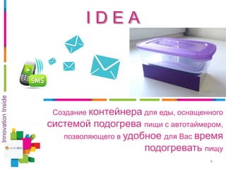 I D E A
4
Создание контейнера для еды, оснащенного
системой подогрева пищи с автотаймером,
позволяющего в удобное для Вас время
подогревать пищу
InnovationInside
 