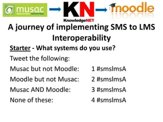 A journey of implementing SMS to LMS
           Interoperability
Starter - What systems do you use?
Tweet the following:
Musac but not Moodle:      1 #smslmsA
Moodle but not Musac:      2 #smslmsA
Musac AND Moodle:          3 #smslmsA
None of these:             4 #smslmsA
 
